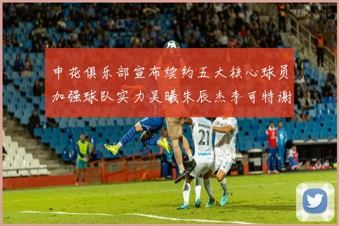申花俱乐部宣布续约五大核心球员加强球队实力吴曦朱辰杰李可特谢拉马纳法齐续约