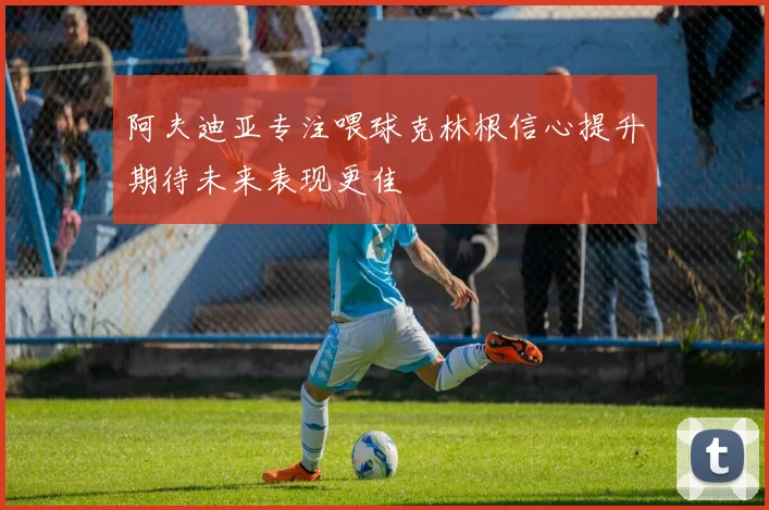 阿夫迪亚专注喂球克林根信心提升期待未来表现更佳