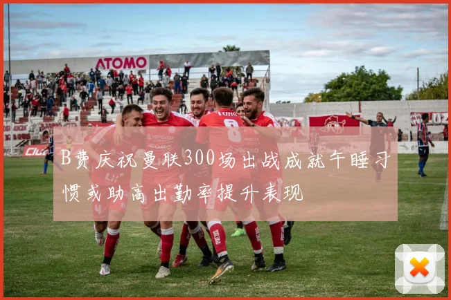 B费庆祝曼联300场出战成就午睡习惯或助高出勤率提升表现