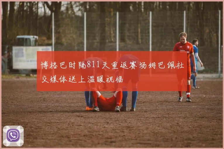 博格巴时隔811天重返赛场姆巴佩社交媒体送上温暖祝福