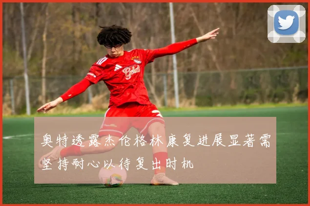 奥特透露杰伦格林康复进展显著需坚持耐心以待复出时机