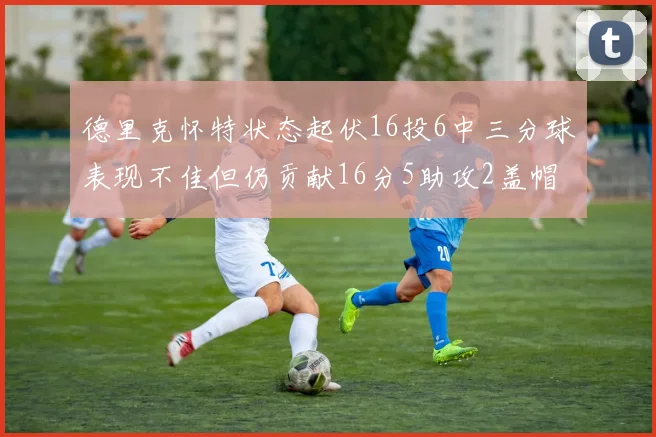 德里克怀特状态起伏16投6中三分球表现不佳但仍贡献16分5助攻2盖帽