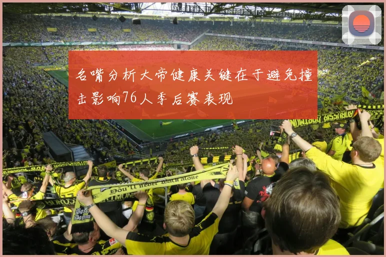 名嘴分析大帝健康关键在于避免撞击影响76人季后赛表现