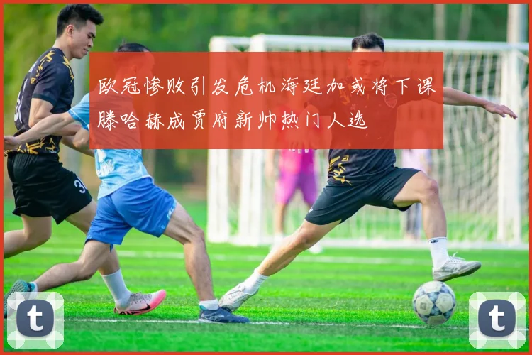 欧冠惨败引发危机海廷加或将下课滕哈赫成贾府新帅热门人选