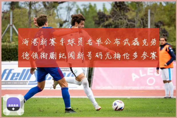 海港新赛季球员名单公布武磊克劳德领衔蒯纪闻新号码无梅伦多参赛