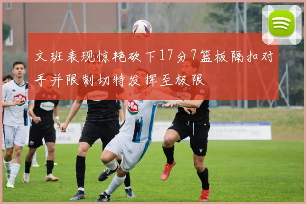 文班表现惊艳砍下17分7篮板隔扣对手并限制切特发挥至极限