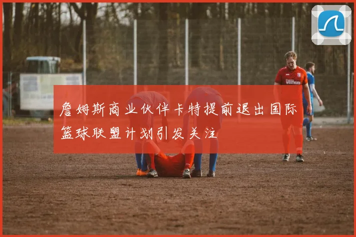 詹姆斯商业伙伴卡特提前退出国际篮球联盟计划引发关注