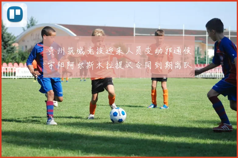 贵州筑城竞技迎来人员变动郭通侯宇阳阿尔斯木拉提汉合同到期离队