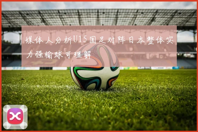 媒体人分析U15国足对阵日本整体实力强输球可理解