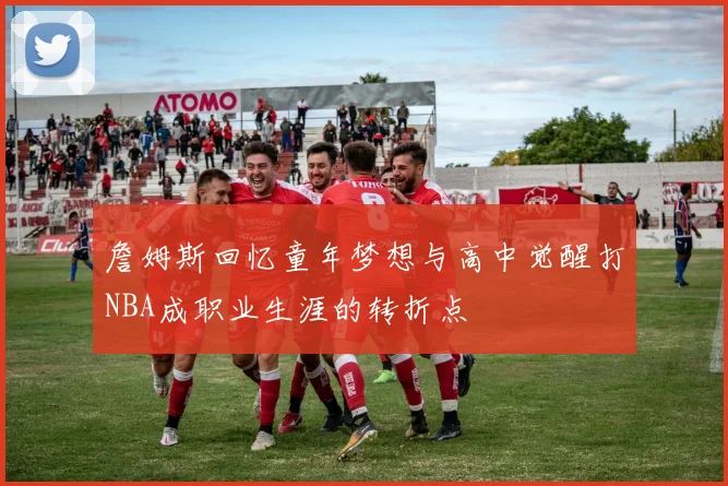 詹姆斯回忆童年梦想与高中觉醒打NBA成职业生涯的转折点