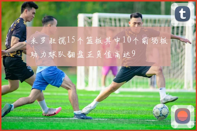 米罗狂揽15个篮板其中10个前场板助力球队翻盘正负值高达9