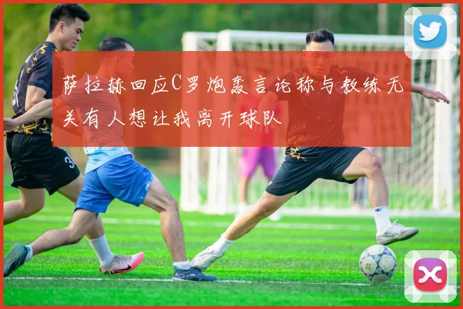 萨拉赫回应C罗炮轰言论称与教练无关有人想让我离开球队