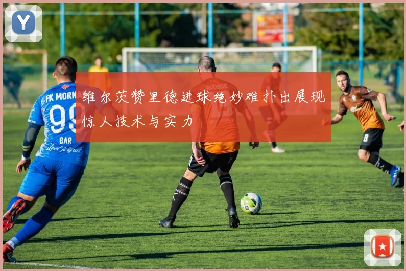 维尔茨赞里德进球绝妙难扑出展现惊人技术与实力