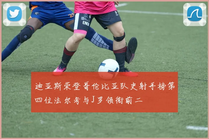 迪亚斯荣登哥伦比亚队史射手榜第四位法尔考与J罗领衔前二