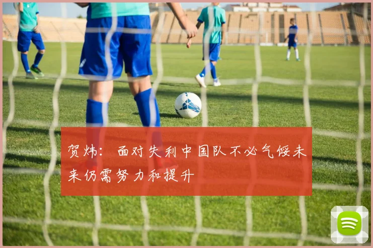 贺炜：面对失利中国队不必气馁未来仍需努力和提升