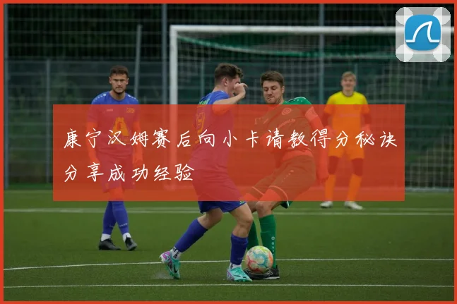 康宁汉姆赛后向小卡请教得分秘诀分享成功经验