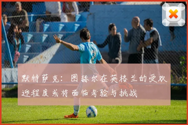 默特萨克：图赫尔在英格兰的受欢迎程度或将面临考验与挑战