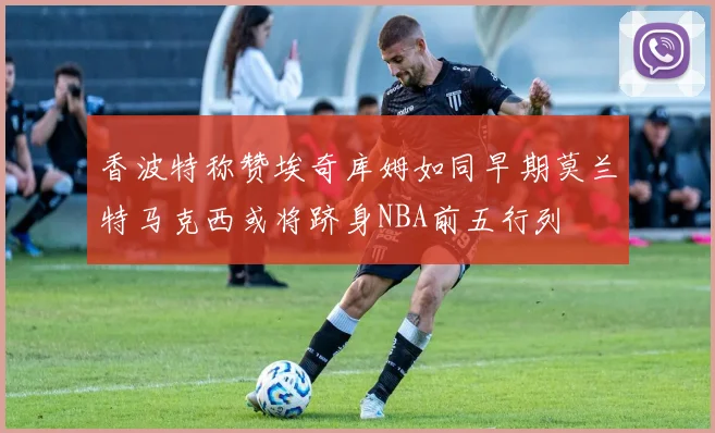 香波特称赞埃奇库姆如同早期莫兰特马克西或将跻身NBA前五行列