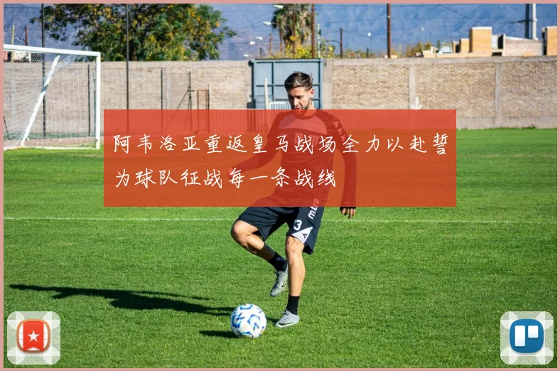 阿韦洛亚重返皇马战场全力以赴誓为球队征战每一条战线