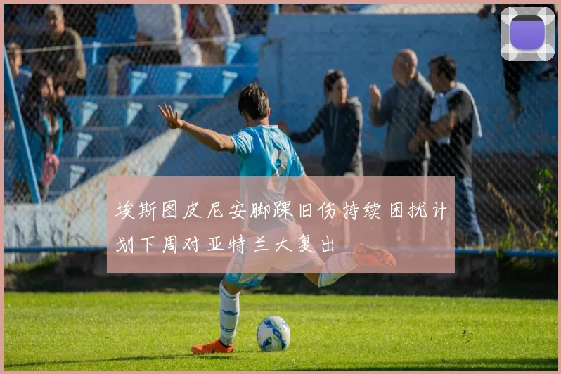 埃斯图皮尼安脚踝旧伤持续困扰计划下周对亚特兰大复出
