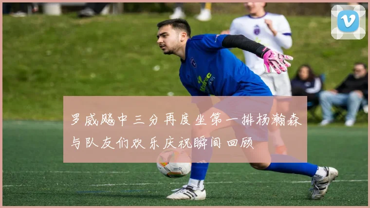 罗威飚中三分再度坐第一排杨瀚森与队友们欢乐庆祝瞬间回顾