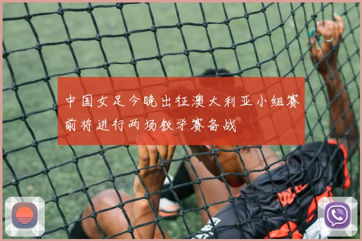 中国女足今晚出征澳大利亚小组赛前将进行两场教学赛备战