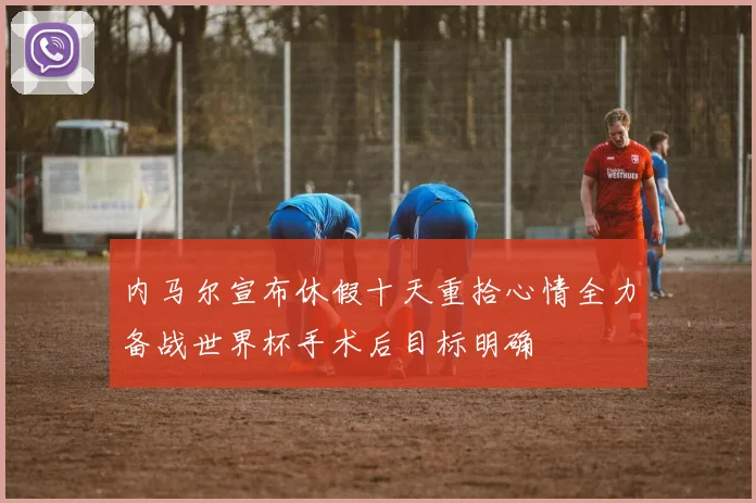 内马尔宣布休假十天重拾心情全力备战世界杯手术后目标明确