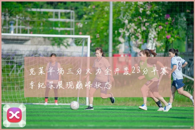 克莱半场三分火力全开轰23分平赛季纪录展现巅峰状态