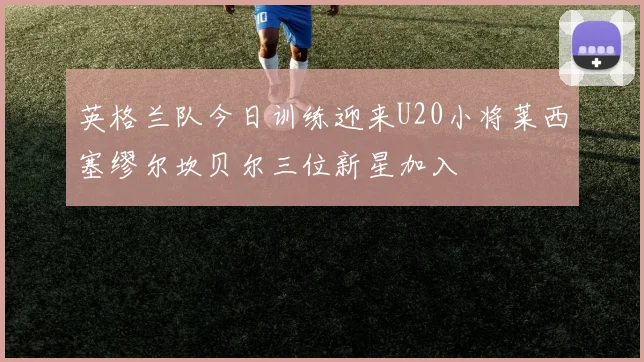 英格兰队今日训练迎来U20小将莱西塞缪尔坎贝尔三位新星加入