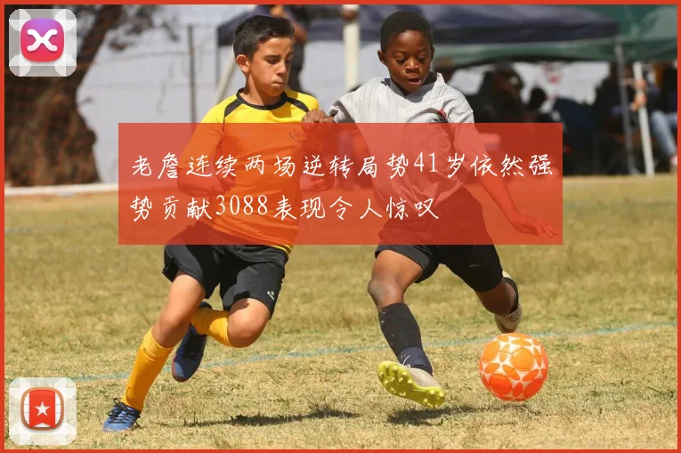 老詹连续两场逆转局势41岁依然强势贡献3088表现令人惊叹