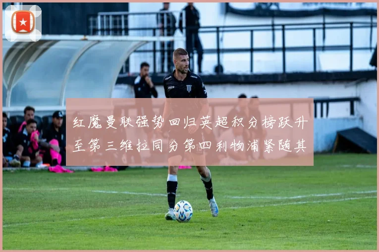 红魔曼联强势回归英超积分榜跃升至第三维拉同分第四利物浦紧随其后第五