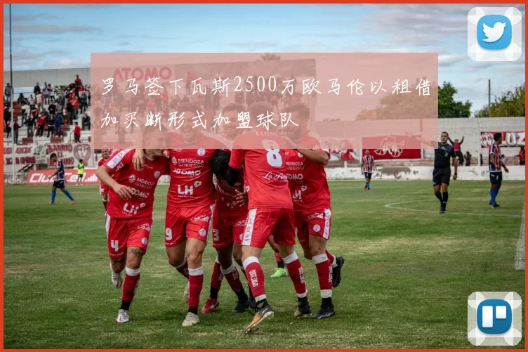 罗马签下瓦斯2500万欧马伦以租借加买断形式加盟球队