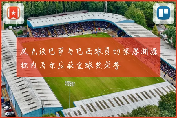 皮克谈巴萨与巴西球员的深厚渊源称内马尔应获金球奖荣誉