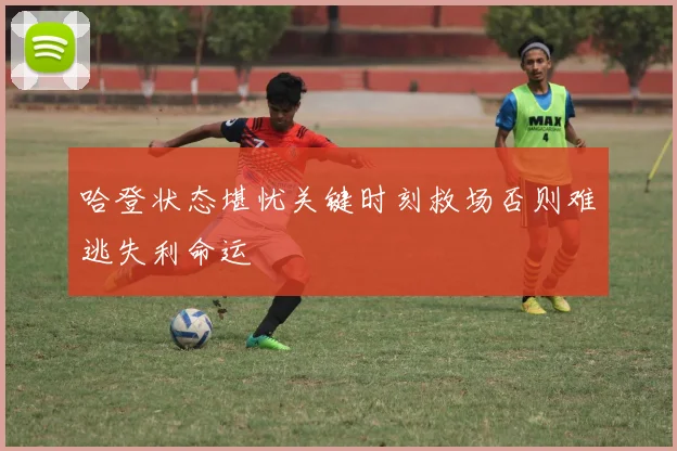 哈登状态堪忧关键时刻救场否则难逃失利命运