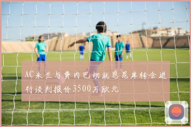 AC米兰与费内巴切就恩昆库转会进行谈判报价3500万欧元