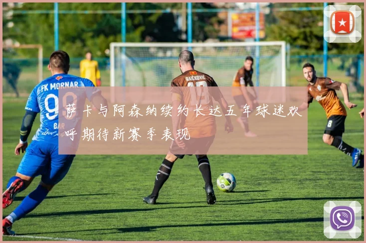 萨卡与阿森纳续约长达五年球迷欢呼期待新赛季表现