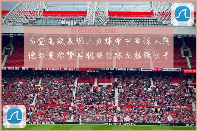 戈登高效表现三分球命中率惊人阿德尔曼称赞其聪明打球无勉强出手